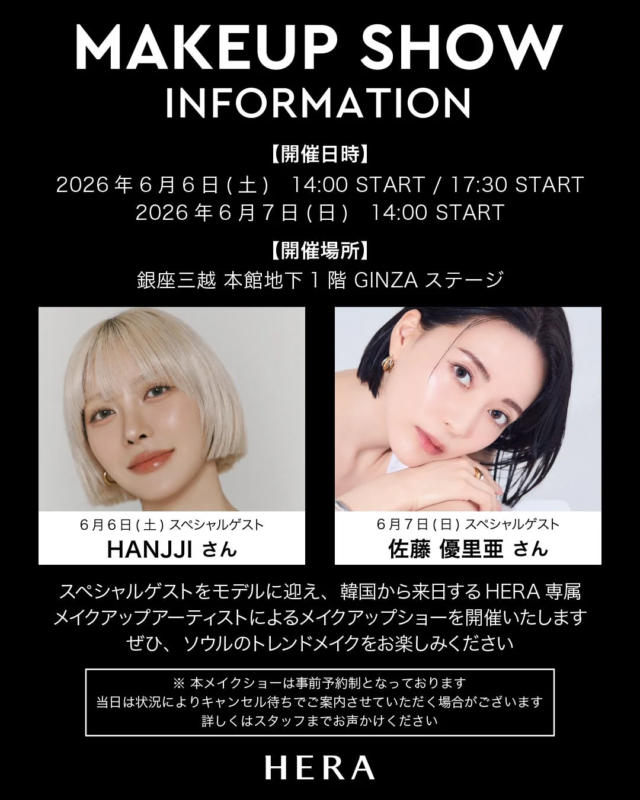 MAKEUP SHOW INFORMATION 【開催日時】 2026年6月6日(土) 14:00 START / 17:30 START 2026年6月7日(日) 14:00 START 【開催場所】 銀座三越 本館地下1階 GINZA ステージ 6月6日(土) スペシャルゲスト HANJJI さん 6月7日(日) スペシャルゲスト 佐藤 優里亜 さん スペシャルゲストをモデルに迎え、韓国から来日するHERA専属メイクアップアーティストによるメイクアップショーを開催いたします ぜひ、ソウルのトレンドメイクをお楽しみください ※本メイクショーは事前予約制となっております 当日は状況によりキャンセル待ちでご案内させていただく場合がございます 詳しくはスタッフまでお声かけください HERA
